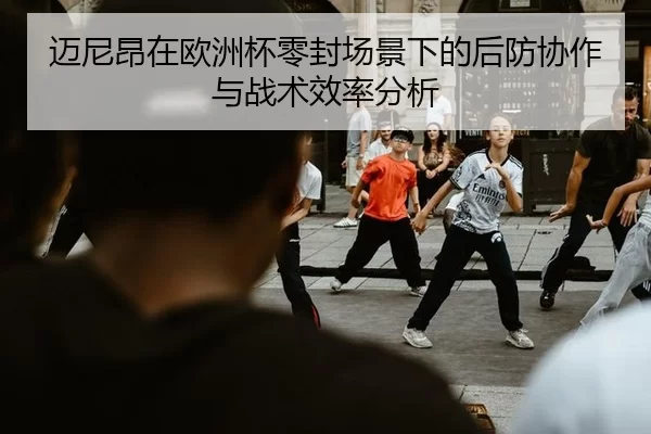 迈尼昂在欧洲杯零封场景下的后防协作与战术效率分析